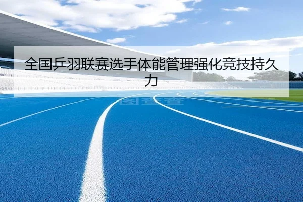 全国乒羽联赛选手体能管理强化竞技持久力