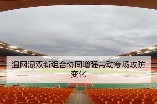 温网混双新组合协同增强带动赛场攻防变化
